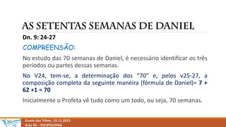 Escola das Tribos. 15.11.2015
Aula 02 – ESCATOLOGIA
Dn. 9: 24-27
COMPREENSÃO:
No estudo das 70 semanas de Daniel, é necessário identificar os três
períodos ou partes dessas semanas.
No V24, tem-se, a determinação dos “70” e, pelos v25-27, a
composição completa da seguinte maneira (fórmula de Daniel)= 7 +
62 +1 = 70
Inicialmente o Profeta vê tudo como um todo, ou seja, 70 semanas.
 