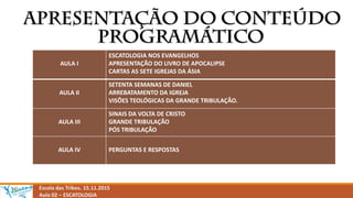 Escola das Tribos. 15.11.2015
Aula 02 – ESCATOLOGIA
AULA I
ESCATOLOGIA NOS EVANGELHOS
APRESENTAÇÃO DO LIVRO DE APOCALIPSE
CARTAS AS SETE IGREJAS DA ÁSIA
AULA II
SETENTA SEMANAS DE DANIEL
ARREBATAMENTO DA IGREJA
VISÕES TEOLÓGICAS DA GRANDE TRIBULAÇÃO.
AULA III
SINAIS DA VOLTA DE CRISTO
GRANDE TRIBULAÇÃO
PÓS TRIBULAÇÃO
AULA IV PERGUNTAS E RESPOSTAS
 