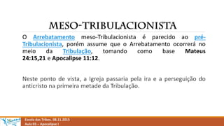 Escola das Tribos. 08.11.2015
Aula 03 – Apocalipse I
O Arrebatamento meso-Tribulacionista é parecido ao pré-
Tribulacionista, porém assume que o Arrebatamento ocorrerá no
meio da Tribulação, tomando como base Mateus
24:15,21 e Apocalipse 11:12.
Neste ponto de vista, a Igreja passaria pela ira e a perseguição do
anticristo na primeira metade da Tribulação.
 