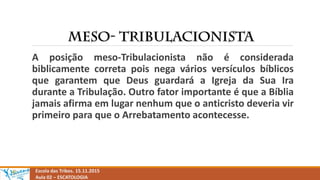 Escola das Tribos. 15.11.2015
Aula 02 – ESCATOLOGIA
A posição meso-Tribulacionista não é considerada
biblicamente correta pois nega vários versículos bíblicos
que garantem que Deus guardará a Igreja da Sua Ira
durante a Tribulação. Outro fator importante é que a Bíblia
jamais afirma em lugar nenhum que o anticristo deveria vir
primeiro para que o Arrebatamento acontecesse.
 
