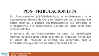 Escola das Tribos. 15.11.2015
Aula 02 – ESCATOLOGIA
No Arrebatamento pós-Tribulacionista, o Arrebatamento e o
Aparecimento Glorioso de Cristo se fundem em um só evento. Em
outras palavras, a posição pós-Tribulacionista não considera o
Arrebatamento e o Aparecimento Glorioso de Cristo como dois
eventos distintos.
O conceito do pós-Tribulacionismo se apóia na identificação
incorreta da Igreja como sendo os santos da Tribulação, sendo que
os santos da Tribulação se referem aos convertidos após o
Arrebatamento, quando não há mais Igreja sobre a terra.
 
