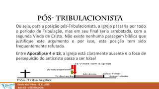 Escola das Tribos. 15.11.2015
Aula 02 – ESCATOLOGIA
Ou seja, para a posição pós-Tribulacionista, a Igreja passaria por todo
o período de Tribulação, mas em seu final seria arrebatada, com a
segunda Vinda de Cristo. Não existe nenhuma passagem bíblica que
justifique este argumento e por isso, esta posição tem sido
frequentemente refutada.
Entre Apocalipse 4 e 18, a Igreja está claramente ausente e o foco de
perseguição do anticristo passa a ser Israel
 