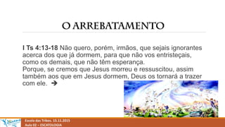 Escola das Tribos. 15.11.2015
Aula 02 – ESCATOLOGIA
I Ts 4:13-18 Não quero, porém, irmãos, que sejais ignorantes
acerca dos que já dormem, para que não vos entristeçais,
como os demais, que não têm esperança.
Porque, se cremos que Jesus morreu e ressuscitou, assim
também aos que em Jesus dormem, Deus os tornará a trazer
com ele. 
 