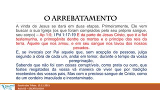 Escola das Tribos. 15.11.2015
Aula 02 – ESCATOLOGIA
A vinda de Jesus se dará em duas etapas. Primeiramente, Ele vem
buscar a sua Igreja (os que foram comprados pelo seu próprio sangue,
seu corpo) – Ap 1:5; I Pd 1:17-19 E da parte de Jesus Cristo, que é a fiel
testemunha, o primogênito dentre os mortos e o príncipe dos reis da
terra. Àquele que nos amou, e em seu sangue nos lavou dos nossos
pecados.
E, se invocais por Pai aquele que, sem acepção de pessoas, julga
segundo a obra de cada um, andai em temor, durante o tempo da vossa
peregrinação,
Sabendo que não foi com coisas corruptíveis, como prata ou ouro, que
fostes resgatados da vossa vã maneira de viver que por tradição
recebestes dos vossos pais, Mas com o precioso sangue de Cristo, como
de um cordeiro imaculado e incontaminado.
 