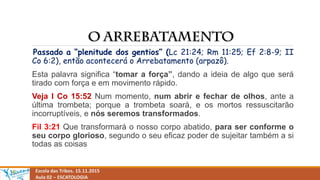 Escola das Tribos. 15.11.2015
Aula 02 – ESCATOLOGIA
Passado a “plenitude dos gentios” (Lc 21:24; Rm 11:25; Ef 2:8-9; II
Co 6:2), então acontecerá o Arrebatamento (arpazô).
Esta palavra significa “tomar a força”, dando a ideia de algo que será
tirado com força e em movimento rápido.
Veja I Co 15:52 Num momento, num abrir e fechar de olhos, ante a
última trombeta; porque a trombeta soará, e os mortos ressuscitarão
incorruptíveis, e nós seremos transformados.
Fil 3:21 Que transformará o nosso corpo abatido, para ser conforme o
seu corpo glorioso, segundo o seu eficaz poder de sujeitar também a si
todas as coisas
 