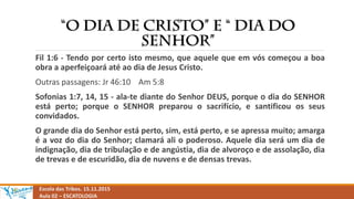 Escola das Tribos. 15.11.2015
Aula 02 – ESCATOLOGIA
Fil 1:6 - Tendo por certo isto mesmo, que aquele que em vós começou a boa
obra a aperfeiçoará até ao dia de Jesus Cristo.
Outras passagens: Jr 46:10 Am 5:8
Sofonias 1:7, 14, 15 - ala-te diante do Senhor DEUS, porque o dia do SENHOR
está perto; porque o SENHOR preparou o sacrifício, e santificou os seus
convidados.
O grande dia do Senhor está perto, sim, está perto, e se apressa muito; amarga
é a voz do dia do Senhor; clamará ali o poderoso. Aquele dia será um dia de
indignação, dia de tribulação e de angústia, dia de alvoroço e de assolação, dia
de trevas e de escuridão, dia de nuvens e de densas trevas.
 