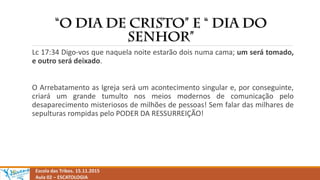 Escola das Tribos. 15.11.2015
Aula 02 – ESCATOLOGIA
Lc 17:34 Digo-vos que naquela noite estarão dois numa cama; um será tomado,
e outro será deixado.
O Arrebatamento as Igreja será um acontecimento singular e, por conseguinte,
criará um grande tumulto nos meios modernos de comunicação pelo
desaparecimento misteriosos de milhões de pessoas! Sem falar das milhares de
sepulturas rompidas pelo PODER DA RESSURREIÇÃO!
 