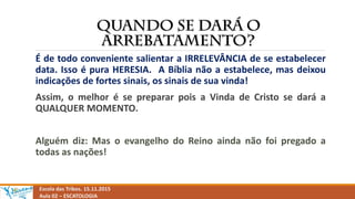 Escola das Tribos. 15.11.2015
Aula 02 – ESCATOLOGIA
É de todo conveniente salientar a IRRELEVÂNCIA de se estabelecer
data. Isso é pura HERESIA. A Bíblia não a estabelece, mas deixou
indicações de fortes sinais, os sinais de sua vinda!
Assim, o melhor é se preparar pois a Vinda de Cristo se dará a
QUALQUER MOMENTO.
Alguém diz: Mas o evangelho do Reino ainda não foi pregado a
todas as nações!
 