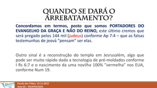Escola das Tribos. 15.11.2015
Aula 02 – ESCATOLOGIA
Concordamos em termos, posto que somos PORTADORES DO
EVANGELHO DA GRAÇA E NÃO DO REINO, este último cremos que
será pregado pelos 144 mil (judeus) conforme Ap 7:4 – que as falsas
testemunhas de jeová “pensam” ser elas.
Outro sinal é a reconstrução do templo em Jesrusalém, algo que
pode ser muito rápido dada a tecnologia de pré-moldados conforme
I Rs 6:7 e o nascimento da uma novilha 100% ”vermelha” nos EUA,
conforme Num 19.
 