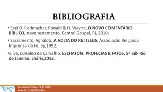 Escola das Tribos. 15.11.2015
Aula 02 – ESCATOLOGIA
• Eael D. Radmacher, Ronald & H. Wayne, O NOVO COMENTÁRIO
BÍBLICO, novo testamento, Central Gospel, Rj, 2010;
• Sacramento, Agnaldo, A VOLTA DO REI JESUS, Associação Religiosa
Imprensa da Fé, Sp,1992;
•Silva, Ednaldo de Carvalho, ESCHATON: PROFECIAS E FATOS, 5º ed- Rio
de Janeiro: cháris,2013.
 