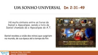 Dn 2:31-49
Há muita sintonia entre os livros de
Daniel e Apocalipse, sendo o livro de
Daniel chamado de o Apocalipse do A.T.
Daniel recebeu a visão dos reinos que surgiriam
no mundo, de sua época até o tempo do fim
Escola das Tribos. 15.11.2015
Aula 02 – ESCATOLOGIA
 