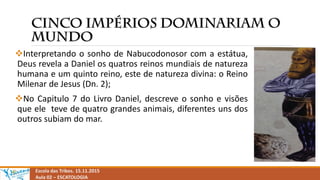 Interpretando o sonho de Nabucodonosor com a estátua,
Deus revela a Daniel os quatros reinos mundiais de natureza
humana e um quinto reino, este de natureza divina: o Reino
Milenar de Jesus (Dn. 2);
No Capitulo 7 do Livro Daniel, descreve o sonho e visões
que ele teve de quatro grandes animais, diferentes uns dos
outros subiam do mar.
Escola das Tribos. 15.11.2015
Aula 02 – ESCATOLOGIA
 