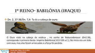  Dn. 2, 37-38/Dn. 7,4- Tu és a cabeça de ouro.
Escola das Tribos. 15.11.2015
Aula 02 – ESCATOLOGIA
O Ouro visto na cabeça da estátua , no sonho de Nabucodonosor (Dn2.38),
corresponde à primeira besta- Império Babilônico( 612-539 a.C.); No Início era um leão
com asas, mas elas foram arrancadas e a força foi perdida.
 