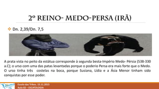  Dn. 2,39/Dn. 7,5
Escola das Tribos. 15.11.2015
Aula 02 – ESCATOLOGIA
A prata vista no peito da estátua corresponde à segunda besta-Império Medo- Pérsia (538-330
a.C); o urso com uma das patas levantadas porque o poderio Persa era mais forte que o Medo.
O urso tinha três costelas na boca, porque Susiana, Lídia e a Ásia Menor tinham sido
conquistas por esse poder.
 