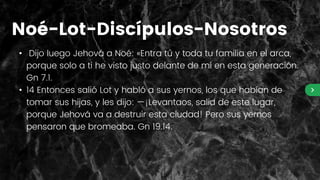 • Dijo luego Jehová a Noé: «Entra tú y toda tu familia en el arca,
porque solo a ti he visto justo delante de mí en esta generación.
Gn 7.1.
• 14 Entonces salió Lot y habló a sus yernos, los que habían de
tomar sus hijas, y les dijo: —¡Levantaos, salid de este lugar,
porque Jehová va a destruir esta ciudad! Pero sus yernos
pensaron que bromeaba. Gn 19.14.
Noé-Lot-Discípulos-Nosotros