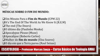 ESCATOLOGIA – Professor Marcos Souza – Curso Básico de Teologia AMAI
MÚSICAS SOBRE O FIM DO MUNDO:
Um Minuto Para o Fim do Mundo (CPM 22)
It's The End Of The World As We Know It (R.E.M)
The end (The Doors)
O último dia (Paulinho Moska)
Apocalypse Please (Muse)
Apocalipse (Roberto Carlos)
Mulher do fim do mundo (Elza Soares)
O dia em que a Terra parou (Raul Seixas)
 