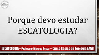 ESCATOLOGIA – Professor Marcos Souza – Curso Básico de Teologia AMAI
Porque devo estudar
ESCATOLOGIA?
 