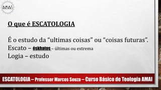 ESCATOLOGIA – Professor Marcos Souza – Curso Básico de Teologia AMAI
O que é ESCATOLOGIA
É o estudo da “ultimas coisas” ou “coisas futuras”.
Escato – éskhatos – últimas ou extrema
Logia – estudo
 