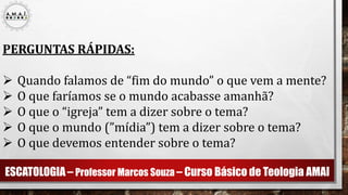 ESCATOLOGIA – Professor Marcos Souza – Curso Básico de Teologia AMAI
PERGUNTAS RÁPIDAS:
 Quando falamos de “fim do mundo” o que vem a mente?
 O que faríamos se o mundo acabasse amanhã?
 O que o “igreja” tem a dizer sobre o tema?
 O que o mundo (”mídia”) tem a dizer sobre o tema?
 O que devemos entender sobre o tema?
 