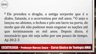 ESCATOLOGIA – Professor Marcos Souza – Curso Básico de Teologia AMAI
2 Ele prendeu o dragão, a antiga serpente que é o
diabo, Satanás, e o acorrentou por mil anos. 3 O anjo o
lançou no abismo, o fechou e pôs um lacre na porta, de
modo que ele não pudesse mais enganar as nações até
que terminassem os mil anos. Depois disso, é
necessário que ele seja solto por um pouco de tempo.
Ap 20:2-3
 