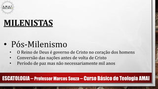 ESCATOLOGIA – Professor Marcos Souza – Curso Básico de Teologia AMAI
MILENISTAS
• Pós-Milenismo
• O Reino de Deus é governo de Cristo no coração dos homens
• Conversão das nações antes de volta de Cristo
• Período de paz mas não necessariamente mil anos
 