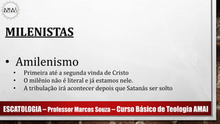 ESCATOLOGIA – Professor Marcos Souza – Curso Básico de Teologia AMAI
MILENISTAS
• Amilenismo
• Primeira até a segunda vinda de Cristo
• O milênio não é literal e já estamos nele.
• A tribulação irá acontecer depois que Satanás ser solto
 