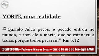 ESCATOLOGIA – Professor Marcos Souza – Curso Básico de Teologia AMAI
MORTE, uma realidade
12 Quando Adão pecou, o pecado entrou no
mundo, e com ele a morte, que se estendeu a
todos, porque todos pecaram.” Rm 5:12
 