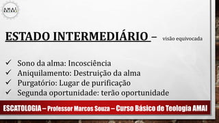 ESCATOLOGIA – Professor Marcos Souza – Curso Básico de Teologia AMAI
ESTADO INTERMEDIÁRIO – visão equivocada
 Sono da alma: Incosciência
 Aniquilamento: Destruição da alma
 Purgatório: Lugar de purificação
 Segunda oportunidade: terão oportunidade
 