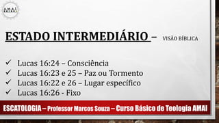 ESCATOLOGIA – Professor Marcos Souza – Curso Básico de Teologia AMAI
ESTADO INTERMEDIÁRIO – VISÃO BÍBLICA
 Lucas 16:24 – Consciência
 Lucas 16:23 e 25 – Paz ou Tormento
 Lucas 16:22 e 26 – Lugar específico
 Lucas 16:26 - Fixo
 
