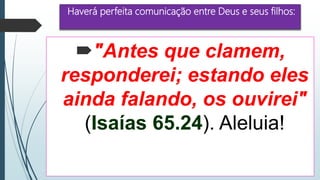 Haverá perfeita comunicação entre Deus e seus filhos:
"Antes que clamem,
responderei; estando eles
ainda falando, os ouvirei"
(Isaías 65.24). Aleluia!
 