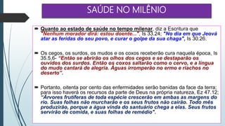 SAÚDE NO MILÊNIO
 Quanto ao estado de saúde no tempo milenar, diz a Escritura que
"Nenhum morador dirá: estou doente...", Is 33.24; "No dia em que Jeová
atar as feridas do seu povo, e curar o golpe da sua chaga", Is 30.26.
 Os cegos, os surdos, os mudos e os coxos receberão cura naquela época, Is
35.5,6- “Então se abrirão os olhos dos cegos e se destaparão os
ouvidos dos surdos. Então os coxos saltarão como o cervo, e a língua
do mudo cantará de alegria. Águas irromperão no ermo e riachos no
deserto”.
 Portanto, oitenta por cento das enfermidades serão banidas da face da terra;
para isso haverá os recursos da parte de Deus na própria natureza, Ez 47.12;
“Árvores frutíferas de toda espécie crescerão em ambas as margens do
rio. Suas folhas não murcharão e os seus frutos não cairão. Todo mês
produzirão, porque a água vinda do santuário chega a elas. Seus frutos
servirão de comida, e suas folhas de remédio".
 