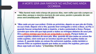 A MORTE SERÁ UMA RARIDADE NO MILÊNIO MAS AINDA
OCORRERÁ
 “Não haverá mais nela criança de poucos dias, nem velho que não cumpra os
seus dias; porque o menino morrerá de cem anos; porém o pecador de cem
anos será amaldiçoado.” (Isaías 65.20)
 “Mas cada um por sua ordem: Cristo as primícias, depois os que são de Cristo,
na sua vinda. Depois virá o fim, quando tiver entregado o reino a Deus, ao Pai, e
quando houver aniquilado todo o império, e toda a potestade e força. Porque
convém que reine até que haja posto a todos os inimigos debaixo de seus pés.
Ora o último inimigo que há de ser aniquilado é a morte. Porque todas as
coisas sujeitou debaixo de seus pés. Mas, quando diz que todas as coisas lhe
estão sujeitas, claro está que se excetua aquele que lhe sujeitou todas as
coisas. E, quando todas as coisas lhe estiverem sujeitas, então também o
mesmo Filho se sujeitará àquele que todas as coisas lhe sujeitou, para que
Deus seja tudo em todos.” (I Coríntios 15:23-28)
 