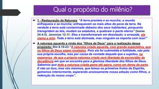 Qual o propósito do milênio?
 1 - Restauração da Natureza: “A terra pranteia e se murcha; o mundo
enfraquece e se murcha; enfraquecem os mais altos do povo da terra. Na
verdade a terra está contaminada debaixo dos seus habitantes; porquanto
transgridem as leis, mudam os estatutos, e quebram o pacto eterno” (Isaías
24:4-5). Jeremias 12:11: Eles a transformaram em desolação; e arrasada, ela
clama a mim. Toda a terra está dizimada, mas ninguém se importa com isso!”
 A natureza aguarda a vinda dos “filhos de Deus” para a realização desse
propósito: Rm 8.19-23:“A natureza criada aguarda, com grande expectativa, que
os filhos de Deus sejam revelados. Pois ela foi submetida à futilidade, não pela
sua própria escolha, mas por causa da vontade daquele que a sujeitou, na
esperança de que a própria natureza criada será libertada da escravidão da
decadência em que se encontra para a gloriosa liberdade dos filhos de Deus.
Sabemos que toda a natureza criada geme até agora, como em dores de parto.
E não só isso, mas nós mesmos, que temos os primeiros frutos do Espírito,
gememos interiormente, esperando ansiosamente nossa adoção como filhos, a
redenção do nosso corpo”.
 