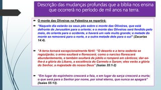 Descrição das mudanças profundas que a bíblia nos ensina
que ocorrerá no período de mil anos na terra.
 O monte das Oliveiras na Palestina se repartirá:
 “Naquele dia estarão os seus pés sobre o monte das Oliveiras, que está
defronte de Jerusalém para o oriente; e o monte das Oliveiras será fendido pelo
meio, do oriente para o ocidente, e haverá um vale muito grande; e metade do
monte se removerá para o norte, e a outra metade dele para o sul” (Zacarias
14:4).
 “A terra tornará excepcionalmente fértil: “O deserto e a terra sedenta se
regozijarão; o ermo exultará e florescerá; como o narciso florescerá
abundantemente, e também exultará de júbilo e romperá em cânticos; dar-se-
lhe-á a glória do Líbano, a excelência do Carmelo e Sarom; eles verão a glória
do Senhor, a majestade do nosso Deus” (Isaías 35:1-2)
 “Em lugar do espinheiro crescerá a faia, e em lugar da sarça crescerá a murta;
o que será para o Senhor por nome, por sinal eterno, que nunca se apagará”
(Isaías 55:13).
 