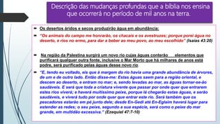 Descrição das mudanças profundas que a bíblia nos ensina
que ocorrerá no período de mil anos na terra.
 Os desertos áridos e secos produzirão água em abundância:
 “Os animais do campo me honrarão, os chacais e os avestruzes; porque porei água no
deserto, e rios no ermo, para dar a beber ao meu povo, ao meu escolhido” (Isaías 43:20)
 Na região da Palestina surgirá um novo rio cujas águas conterão elementos que
purificará qualquer outra fonte, inclusive o Mar Morto que há milhares de anos está
podre, será purificado pelas águas desse novo rio.
 “E, tendo eu voltado, eis que à margem do rio havia uma grande abundância de árvores,
de um e de outro lado. Então disse-me: Estas águas saem para a região oriental, e
descem ao deserto, e entram no mar; e, sendo levadas ao mar, as águas tornar-se-ão
saudáveis. E será que toda a criatura vivente que passar por onde quer que entrarem
estes rios viverá; e haverá muitíssimo peixe, porque lá chegarão estas águas, e serão
saudáveis, e viverá tudo por onde quer que entrar este rio. Será também que os
pescadores estarão em pé junto dele; desde En-Gedi até En-Eglaim haverá lugar para
estender as redes; o seu peixe, segundo a sua espécie, será como o peixe do mar
grande, em multidão excessiva.” (Ezequiel 47:7-10)
 
