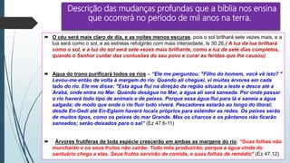 Descrição das mudanças profundas que a bíblia nos ensina
que ocorrerá no período de mil anos na terra.
 O céu será mais claro de dia, e as noites menos escuras, pois o sol brilhará sete vezes mais, e a
lua será como o sol, e as estrelas refulgirão com mais intensidade, ls 30.26.( A luz da lua brilhará
como o sol, e a luz do sol será sete vezes mais brilhante, como a luz de sete dias completos,
quando o Senhor cuidar das contusões do seu povo e curar as feridas que lhe causou).
 Agua do trono purificará todos os rios – “Ele me perguntou: "Filho do homem, você vê isto? "
Levou-me então de volta à margem do rio. Quando ali cheguei, vi muitas árvores em cada
lado do rio. Ele me disse: "Esta água flui na direção da região situada a leste e desce até a
Arabá, onde entra no Mar. Quando deságua no Mar, a água ali será saneada. Por onde passar
o rio haverá todo tipo de animais e de peixes. Porque essa água flui para lá e saneia a água
salgada; de modo que onde o rio fluir tudo viverá. Pescadores estarão ao longo do litoral;
desde En-Gedi até En-Eglaim haverá locais próprios para estender as redes. Os peixes serão
de muitos tipos, como os peixes do mar Grande. Mas os charcos e os pântanos não ficarão
saneados; serão deixados para o sal” (Ez 47.6-11)
 Árvores frutíferas de toda espécie crescerão em ambas as margens do rio. “Suas folhas não
murcharão e os seus frutos não cairão. Todo mês produzirão, porque a água vinda do
santuário chega a elas. Seus frutos servirão de comida, e suas folhas de remédio" (Ez 47.12)
 