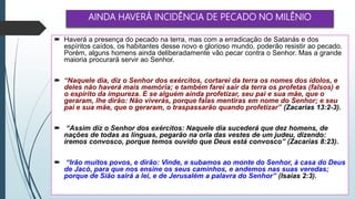 AINDA HAVERÁ INCIDÊNCIA DE PECADO NO MILÊNIO
 Haverá a presença do pecado na terra, mas com a erradicação de Satanás e dos
espíritos caídos, os habitantes desse novo e glorioso mundo, poderão resistir ao pecado.
Porém, alguns homens ainda deliberadamente vão pecar contra o Senhor. Mas a grande
maioria procurará servir ao Senhor.
 “Naquele dia, diz o Senhor dos exércitos, cortarei da terra os nomes dos ídolos, e
deles não haverá mais memória; e também farei sair da terra os profetas (falsos) e
o espírito da impureza. E se alguém ainda profetizar, seu pai e sua mãe, que o
geraram, lhe dirão: Não viverás, porque falas mentiras em nome do Senhor; e seu
pai e sua mãe, que o geraram, o traspassarão quando profetizar” (Zacarias 13:2-3).
 “Assim diz o Senhor dos exércitos: Naquele dia sucederá que dez homens, de
nações de todas as línguas, pegarão na orla das vestes de um judeu, dizendo:
iremos convosco, porque temos ouvido que Deus está convosco” (Zacarias 8:23).
 “Irão muitos povos, e dirão: Vinde, e subamos ao monte do Senhor, à casa do Deus
de Jacó, para que nos ensine os seus caminhos, e andemos nas suas veredas;
porque de Sião sairá a lei, e de Jerusalém a palavra do Senhor” (Isaías 2:3).
 