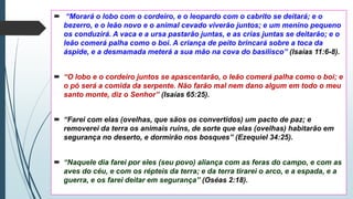  “Morará o lobo com o cordeiro, e o leopardo com o cabrito se deitará; e o
bezerro, e o leão novo e o animal cevado viverão juntos; e um menino pequeno
os conduzirá. A vaca e a ursa pastarão juntas, e as crias juntas se deitarão; e o
leão comerá palha como o boi. A criança de peito brincará sobre a toca da
áspide, e a desmamada meterá a sua mão na cova do basilisco” (Isaías 11:6-8).
 “O lobo e o cordeiro juntos se apascentarão, o leão comerá palha como o boi; e
o pó será a comida da serpente. Não farão mal nem dano algum em todo o meu
santo monte, diz o Senhor” (Isaías 65:25).
 “Farei com elas (ovelhas, que sãos os convertidos) um pacto de paz; e
removerei da terra os animais ruins, de sorte que elas (ovelhas) habitarão em
segurança no deserto, e dormirão nos bosques” (Ezequiel 34:25).
 “Naquele dia farei por eles (seu povo) aliança com as feras do campo, e com as
aves do céu, e com os répteis da terra; e da terra tirarei o arco, e a espada, e a
guerra, e os farei deitar em segurança” (Oséas 2:18).
 