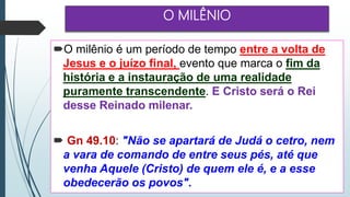 O MILÊNIO
O milênio é um período de tempo entre a volta de
Jesus e o juízo final, evento que marca o fim da
história e a instauração de uma realidade
puramente transcendente. E Cristo será o Rei
desse Reinado milenar.
 Gn 49.10: "Não se apartará de Judá o cetro, nem
a vara de comando de entre seus pés, até que
venha Aquele (Cristo) de quem ele é, e a esse
obedecerão os povos".
 
