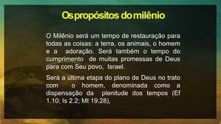 Ospropósitosdomilênio
O Milênio será um tempo de restauração para
todas as coisas: a terra, os animais, o homem
e a adoração. Será também o tempo do
cumprimento de muitas promessas de Deus
para com Seu povo, Israel.
Será a última etapa do plano de Deus no trato
com o homem, denominada como a
dispensação da plenitude dos tempos (Ef
1.10; Is 2.2; Mt 19.28),
 