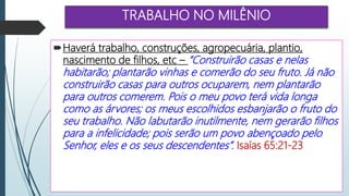 TRABALHO NO MILÊNIO
Haverá trabalho, construções, agropecuária, plantio,
nascimento de filhos, etc – “Construirão casas e nelas
habitarão; plantarão vinhas e comerão do seu fruto. Já não
construirão casas para outros ocuparem, nem plantarão
para outros comerem. Pois o meu povo terá vida longa
como as árvores; os meus escolhidos esbanjarão o fruto do
seu trabalho. Não labutarão inutilmente, nem gerarão filhos
para a infelicidade; pois serão um povo abençoado pelo
Senhor, eles e os seus descendentes”. Isaías 65:21-23
 