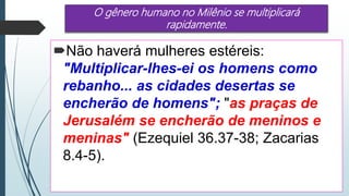 O gênero humano no Milênio se multiplicará
rapidamente.
Não haverá mulheres estéreis:
"Multiplicar-lhes-ei os homens como
rebanho... as cidades desertas se
encherão de homens"; "as praças de
Jerusalém se encherão de meninos e
meninas" (Ezequiel 36.37-38; Zacarias
8.4-5).
 