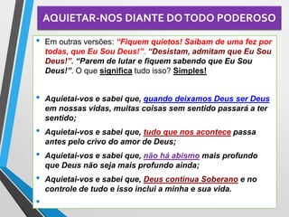 AQUIETAR-NOS DIANTE DOTODO PODEROSO
• Em outras versões: “Fiquem quietos! Saibam de uma fez por
todas, que Eu Sou Deus!”. “Desistam, admitam que Eu Sou
Deus!”. “Parem de lutar e fiquem sabendo que Eu Sou
Deus!”. O que significa tudo isso? Simples!
• Aquietai-vos e sabei que, quando deixamos Deus ser Deus
em nossas vidas, muitas coisas sem sentido passará a ter
sentido;
• Aquietai-vos e sabei que, tudo que nos acontece passa
antes pelo crivo do amor de Deus;
• Aquietai-vos e sabei que, não há abismo mais profundo
que Deus não seja mais profundo ainda;
• Aquietai-vos e sabei que, Deus continua Soberano e no
controle de tudo e isso inclui a minha e sua vida.
•
 