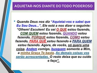 AQUIETAR-NOS DIANTE DOTODO PODEROSO
• Quando Deus nos diz “Aquietai-vos e sabei que
Eu Sou Deus...”, Ele está a nos dizer o seguinte:
“Olhem! Escutem! Eu sei O QUE estou fazendo,
COM QUEM estou fazendo, QUANDO estou
fazendo, PORQUE estou fazendo, COMO estou
fazendo, PARA QUÊ estou fazendo e PARA QUEM
estou fazendo. Agora, de vocês, só quero uma
coisa. Andem comigo, busquem somente a Mim,
a minha Graça Te basta. As demais coisas vos
serão acrescentadas. O resto deixa que eu cuido
e faço”.
 