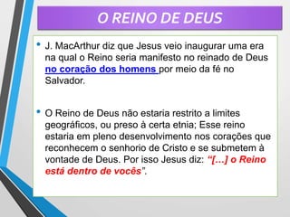 O REINO DE DEUS
• J. MacArthur diz que Jesus veio inaugurar uma era
na qual o Reino seria manifesto no reinado de Deus
no coração dos homens por meio da fé no
Salvador.
• O Reino de Deus não estaria restrito a limites
geográficos, ou preso à certa etnia; Esse reino
estaria em pleno desenvolvimento nos corações que
reconhecem o senhorio de Cristo e se submetem à
vontade de Deus. Por isso Jesus diz: “[…] o Reino
está dentro de vocês”.
 