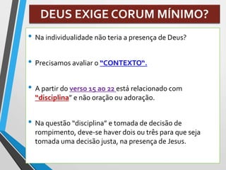 DEUS EXIGE CORUM MÍNIMO?
• Na individualidade não teria a presença de Deus?
• Precisamos avaliar o “CONTEXTO“.
• A partir do verso 15 ao 22 está relacionado com
“disciplina” e não oração ou adoração.
• Na questão “disciplina” e tomada de decisão de
rompimento, deve-se haver dois ou três para que seja
tomada uma decisão justa, na presença de Jesus.
 