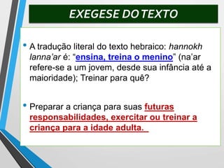 EXEGESE DOTEXTO
• A tradução literal do texto hebraico: hannokh
lanna’ar é: “ensina, treina o menino” (na’ar
refere-se a um jovem, desde sua infância até a
maioridade); Treinar para quê?
• Preparar a criança para suas futuras
responsabilidades, exercitar ou treinar a
criança para a idade adulta.
 