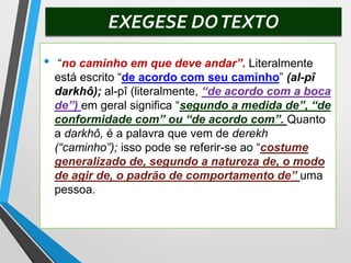 EXEGESE DOTEXTO
• “no caminho em que deve andar”. Literalmente
está escrito “de acordo com seu caminho” (al-pî
darkhô); al-pî (literalmente, “de acordo com a boca
de”) em geral significa “segundo a medida de”, “de
conformidade com” ou “de acordo com”. Quanto
a darkhô, é a palavra que vem de derekh
(“caminho”); isso pode se referir-se ao “costume
generalizado de, segundo a natureza de, o modo
de agir de, o padrão de comportamento de” uma
pessoa.
 