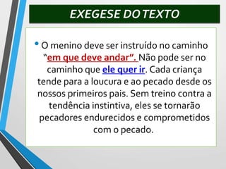 EXEGESE DOTEXTO
•O menino deve ser instruído no caminho
“em que deve andar”. Não pode ser no
caminho que ele quer ir. Cada criança
tende para a loucura e ao pecado desde os
nossos primeiros pais. Sem treino contra a
tendência instintiva, eles se tornarão
pecadores endurecidos e comprometidos
com o pecado.
 
