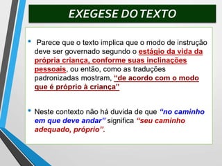 EXEGESE DOTEXTO
• Parece que o texto implica que o modo de instrução
deve ser governado segundo o estágio da vida da
própria criança, conforme suas inclinações
pessoais, ou então, como as traduções
padronizadas mostram, “de acordo com o modo
que é próprio à criança”
• Neste contexto não há duvida de que “no caminho
em que deve andar” significa “seu caminho
adequado, próprio”.
 